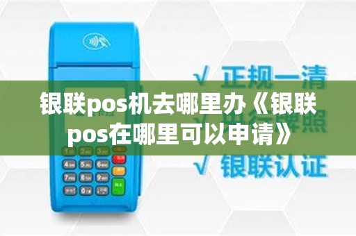 银联pos机去哪里办《银联pos在哪里可以申请》