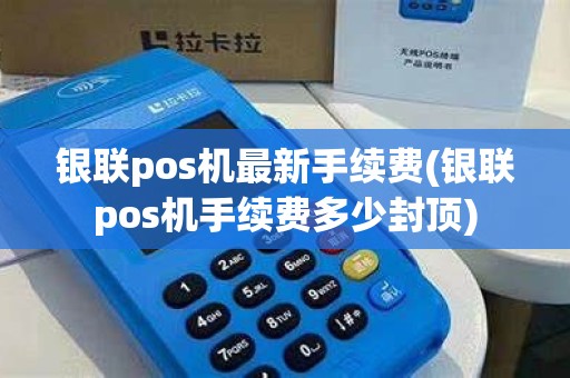 银联pos机最新手续费(银联pos机手续费多少封顶)