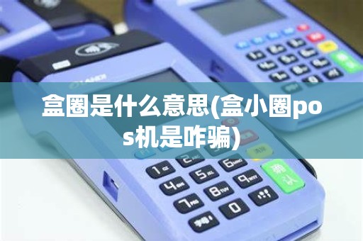 盒圈是什么意思(盒小圈pos机是咋骗)