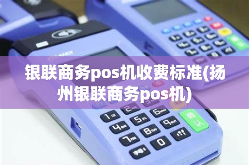 银联商务pos机收费标准(扬州银联商务pos机)