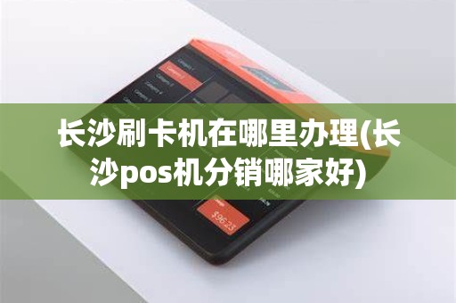 长沙刷卡机在哪里办理(长沙pos机分销哪家好)