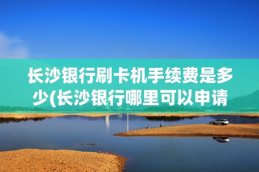 长沙银行刷卡机手续费是多少(长沙银行哪里可以申请pos机)