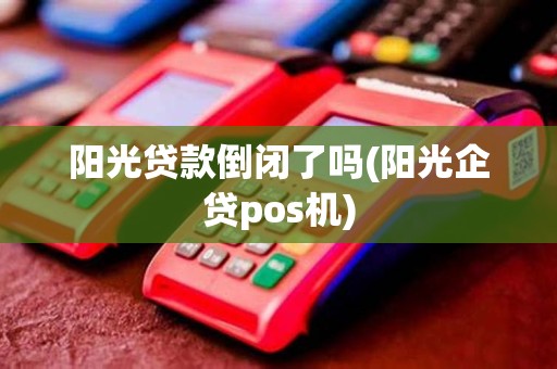阳光贷款倒闭了吗(阳光企贷pos机)