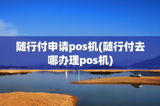 随行付申请pos机(随行付去哪办理pos机)