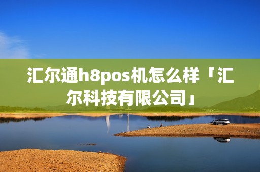 汇尔通h8pos机怎么样「汇尔科技有限公司」