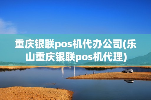 重庆银联pos机代办公司(乐山重庆银联pos机代理)