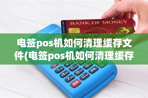 电签pos机如何清理缓存文件(电签pos机如何清理缓存)