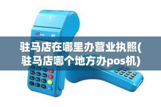 驻马店在哪里办营业执照(驻马店哪个地方办pos机)