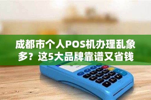 成都市个人POS机办理乱象多？这5大品牌靠谱又省钱！