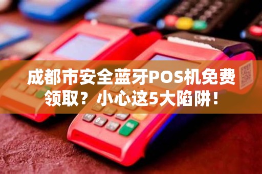 成都市安全蓝牙POS机免费领取？小心这5大陷阱！