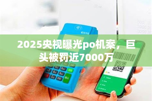 2025央视曝光po机案,巨头被罚近7000万