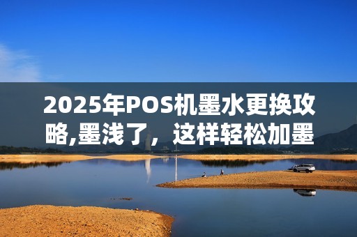 2025年POS机墨水更换攻略,墨浅了,这样轻松加墨