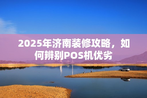 2025年济南装修攻略,如何辨别POS机优劣