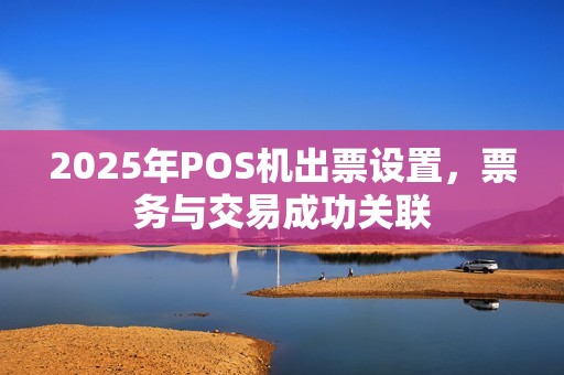 2025年POS机出票设置,票务与交易成功关联 2025年POS机出票设置,票务与交易成功关联