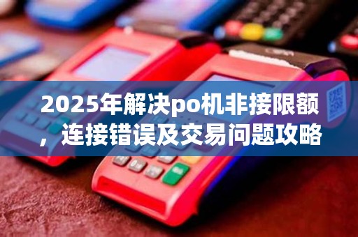 2025年解决po机非接限额，连接错误及交易问题攻略