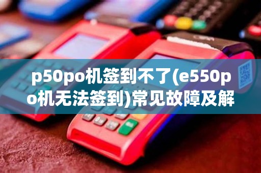 p50po机签到不了(e550po机无法签到)常见故障及解决方法
