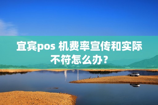 宜宾pos 机费率宣传和实际不符怎么办？