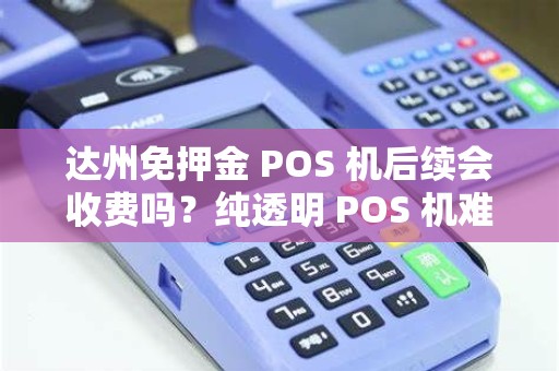 达州免押金 POS 机后续会收费吗？纯透明 POS 机难找吗？