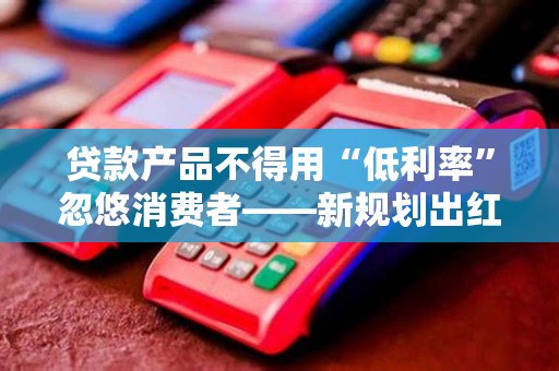 贷款产品不得用“低利率”忽悠消费者——新规划出红线！