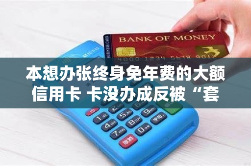 本想办张终身免年费的大额信用卡 卡没办成反被“套”1998元POS机费！