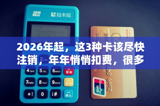 2026年起,这3种卡该尽快注销,年年悄悄扣费,很多人还没当回事!