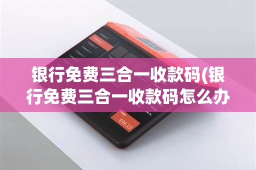 银行免费三合一收款码(银行免费三合一收款码怎么办理)