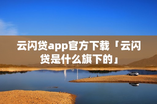 云闪贷app官方下载「云闪贷是什么旗下的」