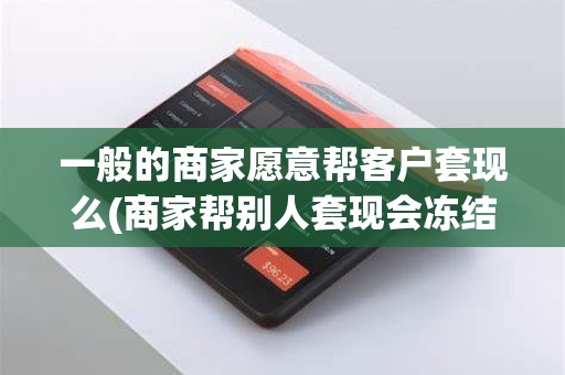 一般的商家愿意帮客户套现么(商家帮别人套现会冻结吗)