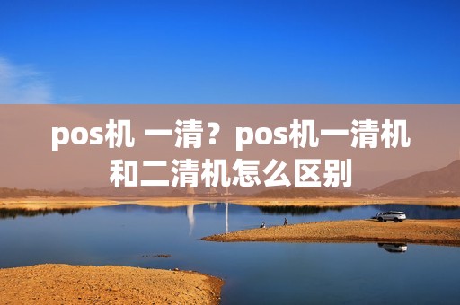 pos机 一清？pos机一清机和二清机怎么区别