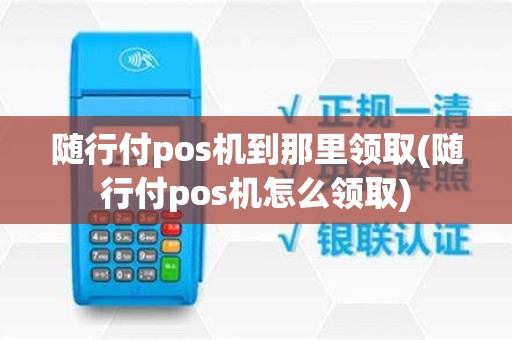 随行付pos机到那里领取(随行付pos机怎么领取)