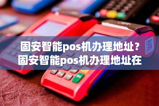 固安智能pos机办理地址？固安智能pos机办理地址在哪