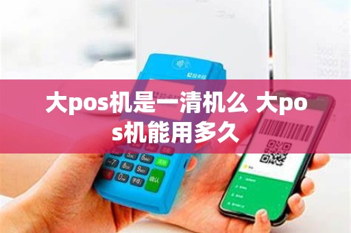 大pos机是一清机么 大pos机能用多久