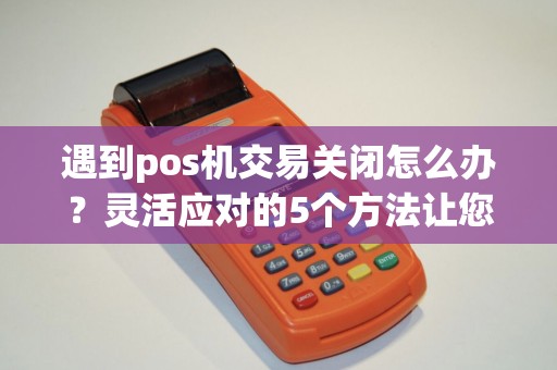 遇到pos机交易关闭怎么办？灵活应对的5个方法让您轻松解决问题！